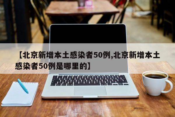 【北京新增本土感染者50例,北京新增本土感染者50例是哪里的】