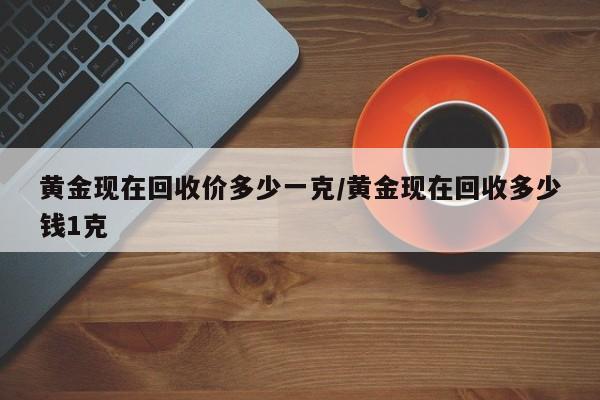 黄金现在回收价多少一克/黄金现在回收多少钱1克