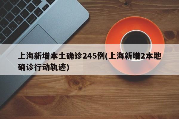 上海新增本土确诊245例(上海新增2本地确诊行动轨迹)