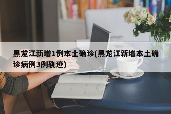 黑龙江新增1例本土确诊(黑龙江新增本土确诊病例3例轨迹)