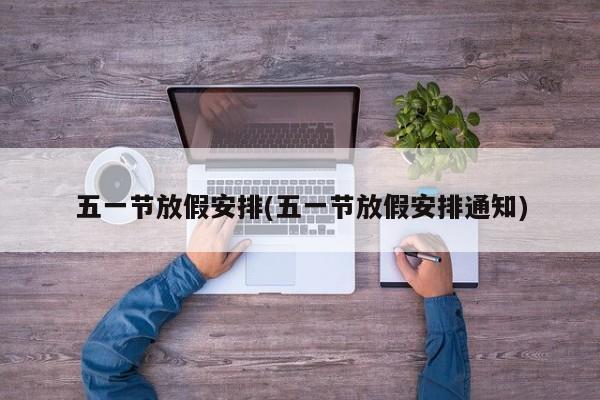 五一节放假安排(五一节放假安排通知)