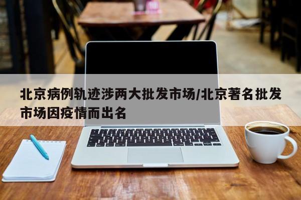 北京病例轨迹涉两大批发市场/北京著名批发市场因疫情而出名