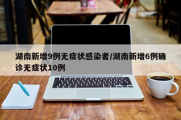 湖南新增9例无症状感染者/湖南新增6例确诊无症状10例