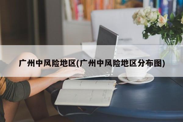 广州中风险地区(广州中风险地区分布图)