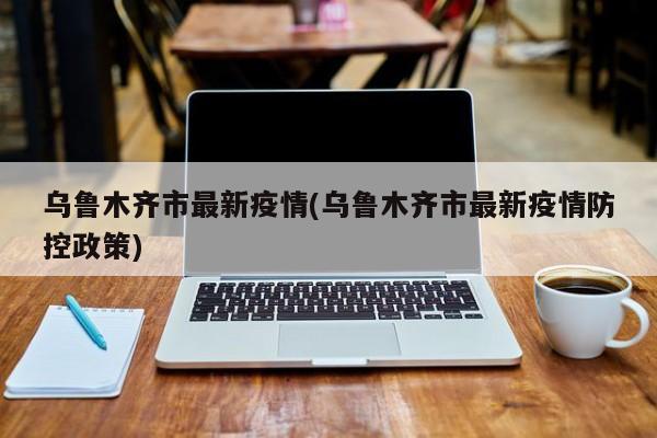 乌鲁木齐市最新疫情(乌鲁木齐市最新疫情防控政策)