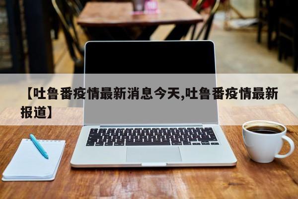【吐鲁番疫情最新消息今天,吐鲁番疫情最新报道】