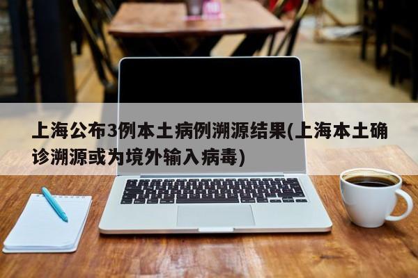 上海公布3例本土病例溯源结果(上海本土确诊溯源或为境外输入病毒)