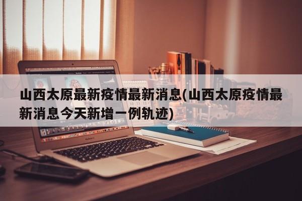 山西太原最新疫情最新消息(山西太原疫情最新消息今天新增一例轨迹)
