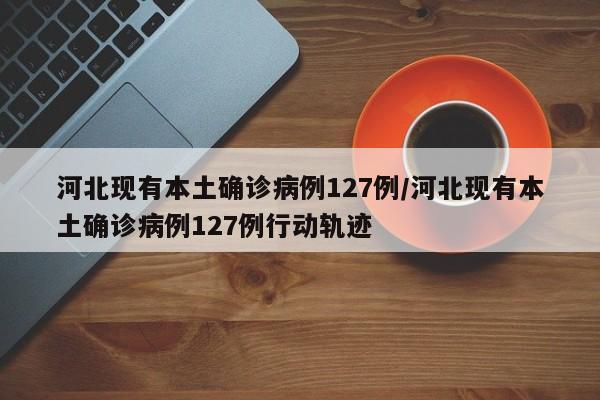 河北现有本土确诊病例127例/河北现有本土确诊病例127例行动轨迹