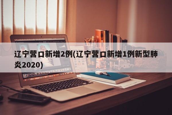 辽宁营口新增2例(辽宁营口新增1例新型肺炎2020)