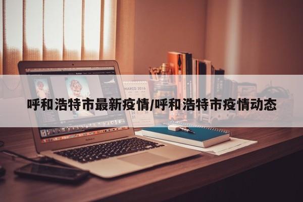 呼和浩特市最新疫情/呼和浩特市疫情动态