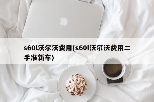 s60l沃尔沃费用(s60l沃尔沃费用二手准新车)