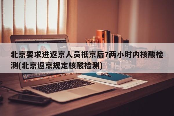 北京要求进返京人员抵京后7两小时内核酸检测(北京返京规定核酸检测)