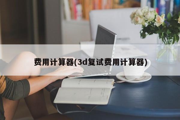 费用计算器(3d复试费用计算器)